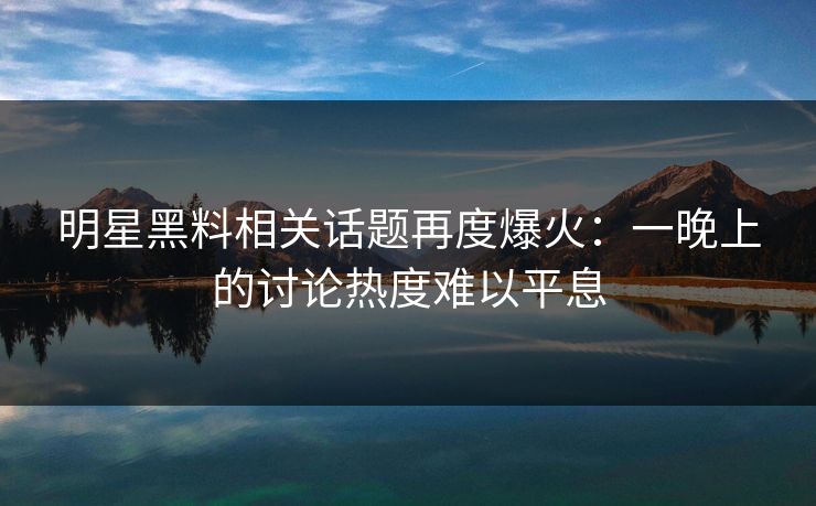 明星黑料相关话题再度爆火：一晚上的讨论热度难以平息